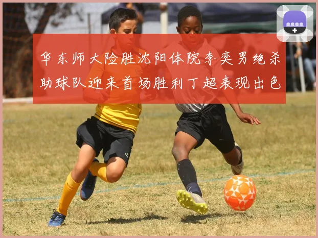 华东师大险胜沈阳体院李奕男绝杀助球队迎来首场胜利丁超表现出色贡献21分5断