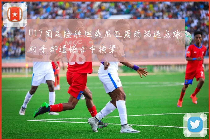 U17国足险胜坦桑尼亚周雨诺送点球对手却遗憾击中横梁