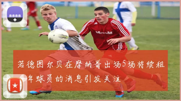 若德图尔贝在摩纳哥出场5场将续租一年球员的消息引发关注