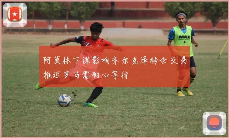 阿莫林下课影响齐尔克泽转会交易推迟罗马需耐心等待