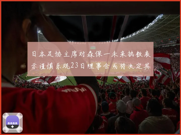 日本足协主席对森保一未来执教表示谨慎乐观23日理事会或将决定其去留