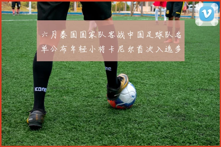 六月泰国国家队客战中国足球队名单公布年轻小将卡尼尔首次入选多名经验丰富老将随队出征