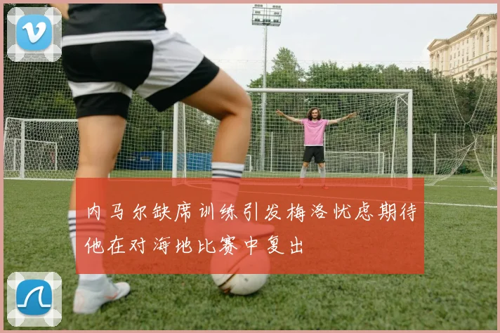 内马尔缺席训练引发梅洛忧虑期待他在对海地比赛中复出