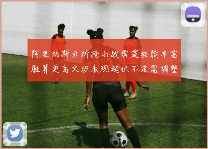 阿里纳斯分析抢七战雷霆经验丰富胜算更高文班表现起伏不定需调整