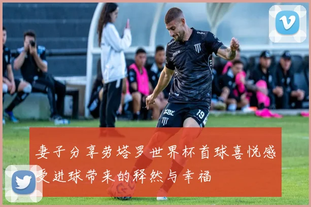 妻子分享劳塔罗世界杯首球喜悦感受进球带来的释然与幸福