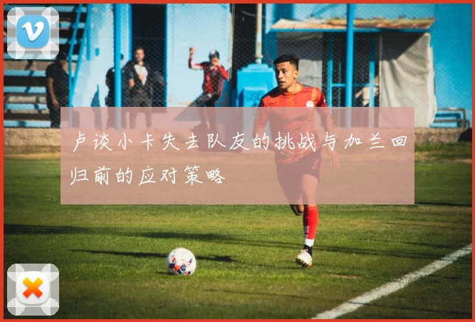 卢谈小卡失去队友的挑战与加兰回归前的应对策略