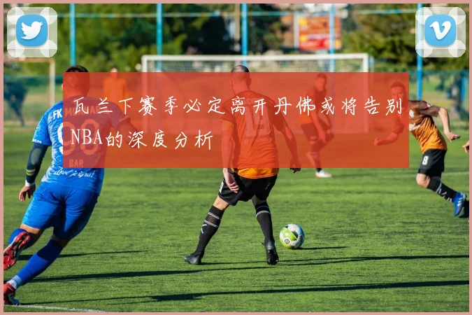 瓦兰下赛季必定离开丹佛或将告别NBA的深度分析