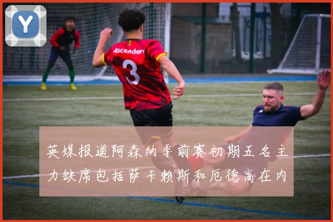 英媒报道阿森纳季前赛初期五名主力缺席包括萨卡赖斯和厄德高在内