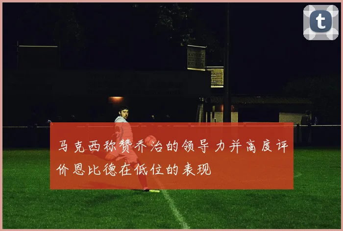 马克西称赞乔治的领导力并高度评价恩比德在低位的表现