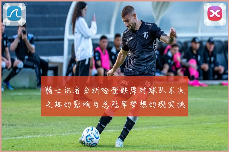 骑士记者分析哈登缺席对球队东决之路的影响与总冠军梦想的现实挑战