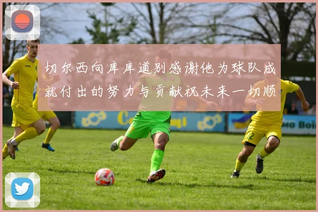 切尔西向库库道别感谢他为球队成就付出的努力与贡献祝未来一切顺利