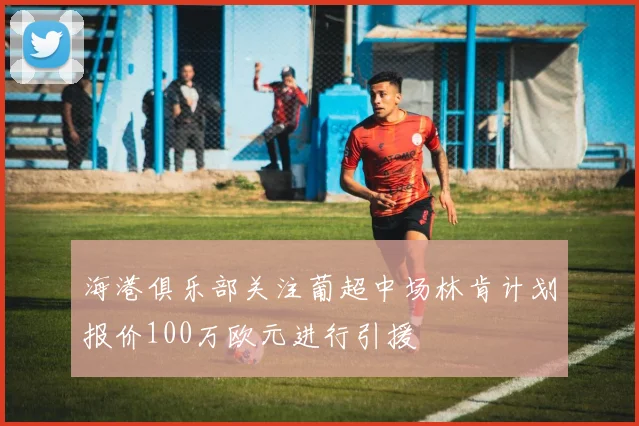海港俱乐部关注葡超中场林肯计划报价100万欧元进行引援