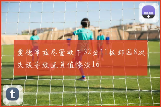 爱德华兹尽管砍下32分11板却因8次失误导致正负值惨淡16