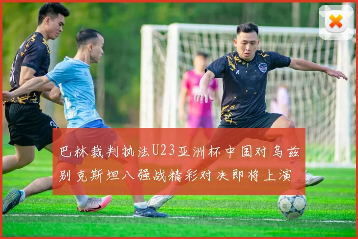 巴林裁判执法U23亚洲杯中国对乌兹别克斯坦八强战精彩对决即将上演