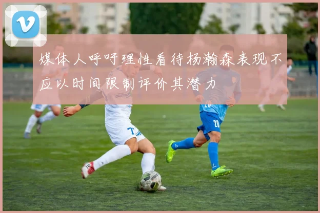 媒体人呼吁理性看待杨瀚森表现不应以时间限制评价其潜力