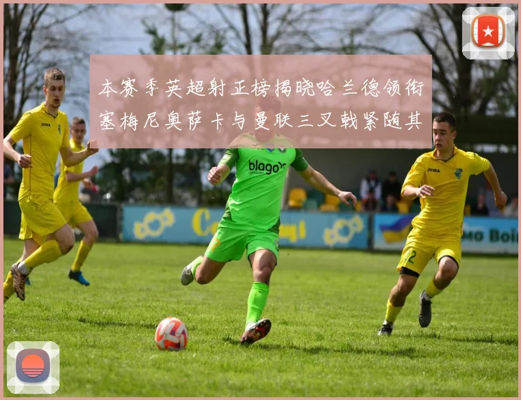 本赛季英超射正榜揭晓哈兰德领衔塞梅尼奥萨卡与曼联三叉戟紧随其后