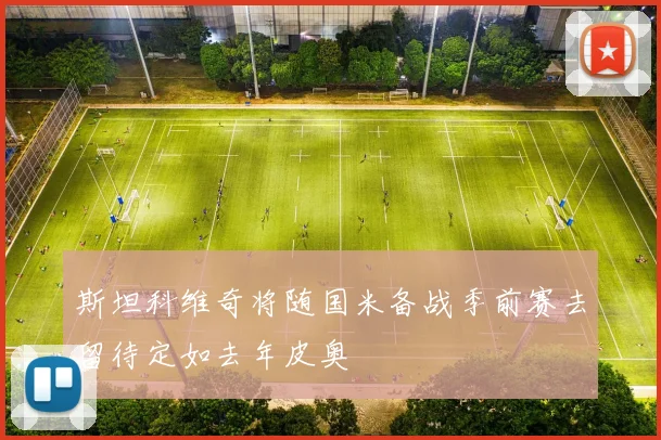 斯坦科维奇将随国米备战季前赛去留待定如去年皮奥